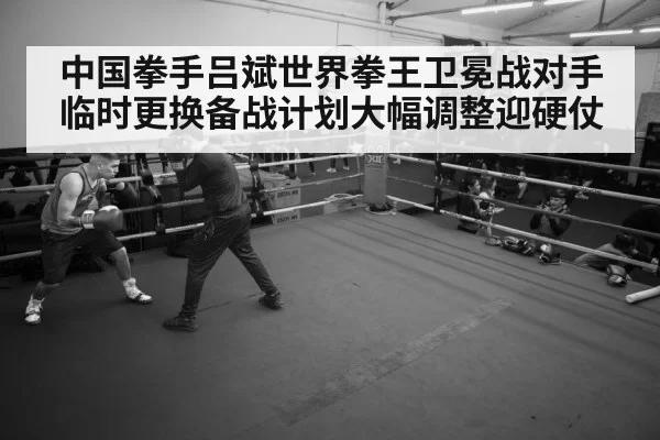 中国拳手吕斌世界拳王卫冕战对手临时更换备战计划大幅调整迎硬仗