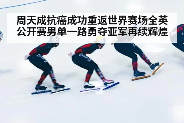 周天成抗癌成功重返世界赛场全英公开赛男单一路勇夺亚军再续辉煌