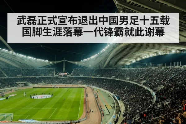武磊正式宣布退出中国男足十五载国脚生涯落幕一代锋霸就此谢幕